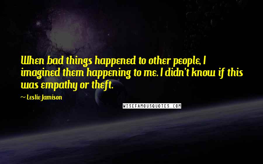 Leslie Jamison Quotes: When bad things happened to other people, I imagined them happening to me. I didn't know if this was empathy or theft.