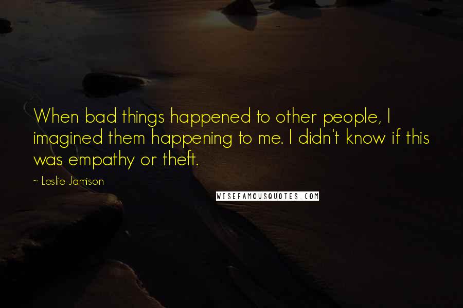 Leslie Jamison Quotes: When bad things happened to other people, I imagined them happening to me. I didn't know if this was empathy or theft.