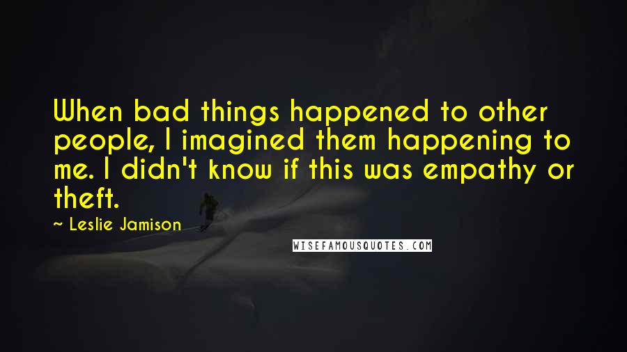 Leslie Jamison Quotes: When bad things happened to other people, I imagined them happening to me. I didn't know if this was empathy or theft.