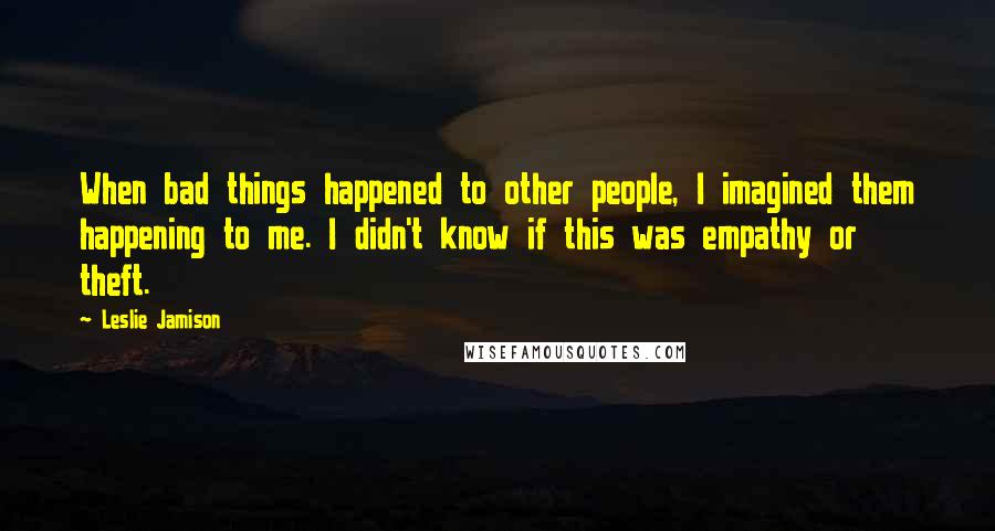 Leslie Jamison Quotes: When bad things happened to other people, I imagined them happening to me. I didn't know if this was empathy or theft.