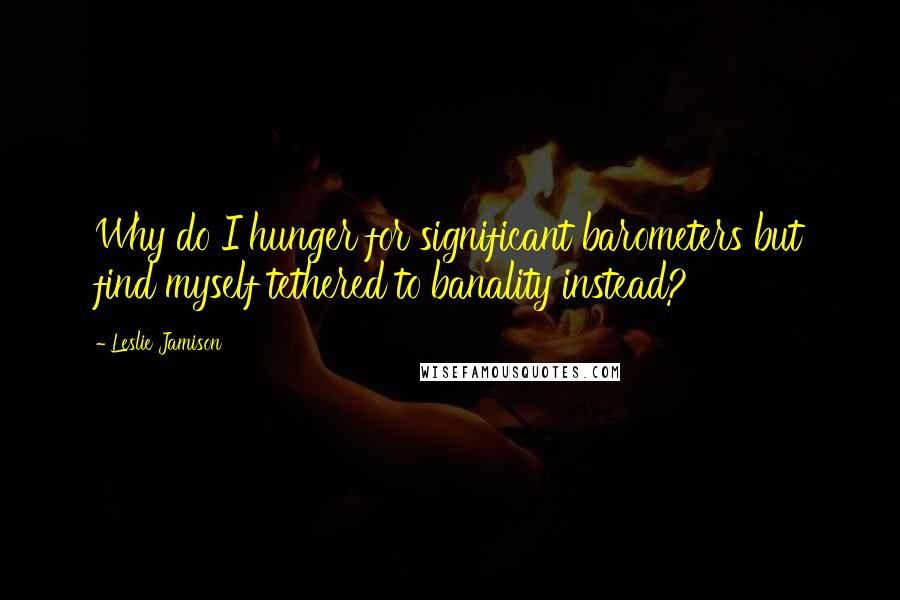 Leslie Jamison Quotes: Why do I hunger for significant barometers but find myself tethered to banality instead?