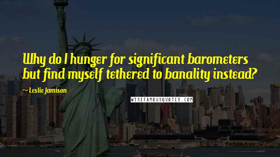 Leslie Jamison Quotes: Why do I hunger for significant barometers but find myself tethered to banality instead?