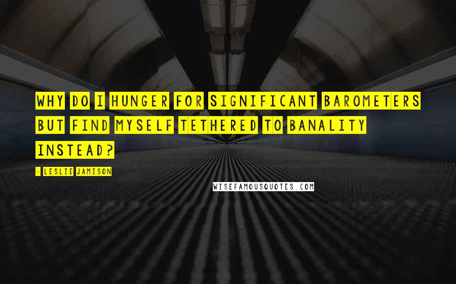 Leslie Jamison Quotes: Why do I hunger for significant barometers but find myself tethered to banality instead?