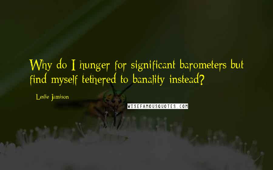 Leslie Jamison Quotes: Why do I hunger for significant barometers but find myself tethered to banality instead?