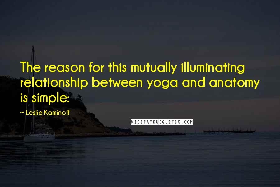 Leslie Kaminoff Quotes: The reason for this mutually illuminating relationship between yoga and anatomy is simple: