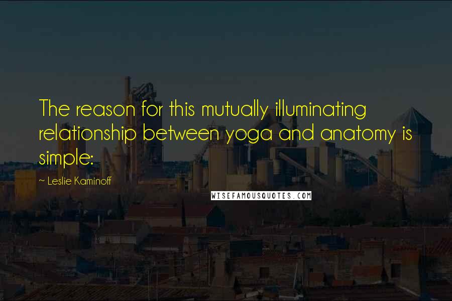 Leslie Kaminoff Quotes: The reason for this mutually illuminating relationship between yoga and anatomy is simple:
