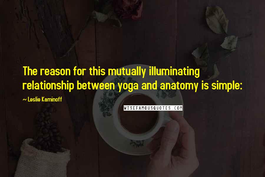 Leslie Kaminoff Quotes: The reason for this mutually illuminating relationship between yoga and anatomy is simple: