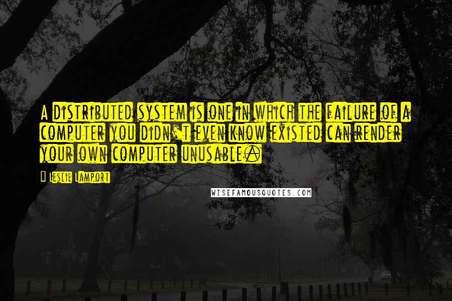 Leslie Lamport Quotes: A distributed system is one in which the failure of a computer you didn't even know existed can render your own computer unusable.