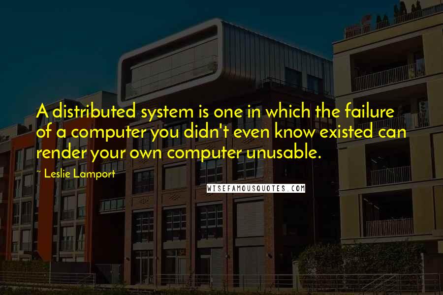 Leslie Lamport Quotes: A distributed system is one in which the failure of a computer you didn't even know existed can render your own computer unusable.
