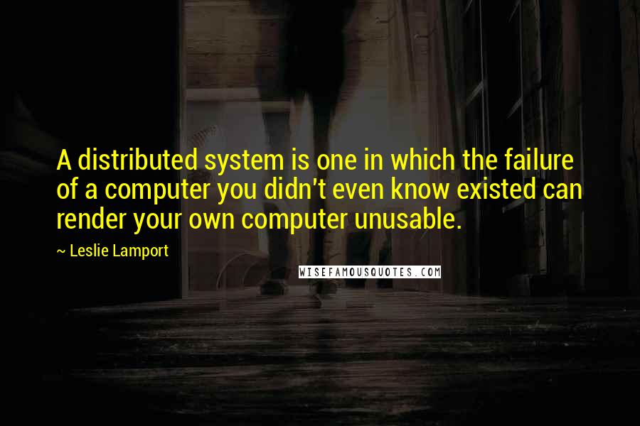 Leslie Lamport Quotes: A distributed system is one in which the failure of a computer you didn't even know existed can render your own computer unusable.