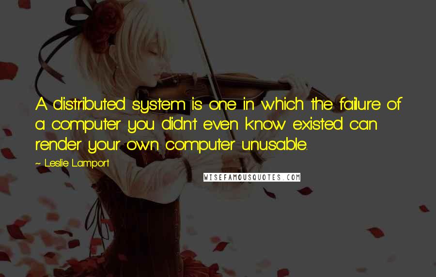 Leslie Lamport Quotes: A distributed system is one in which the failure of a computer you didn't even know existed can render your own computer unusable.