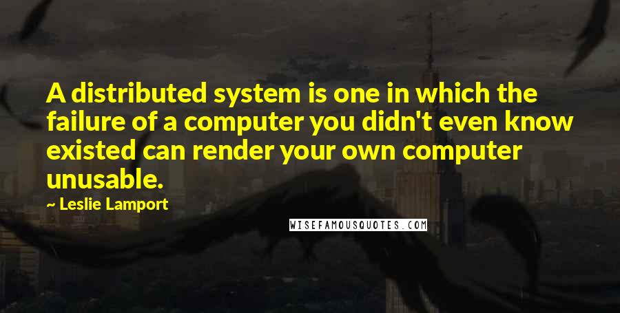 Leslie Lamport Quotes: A distributed system is one in which the failure of a computer you didn't even know existed can render your own computer unusable.
