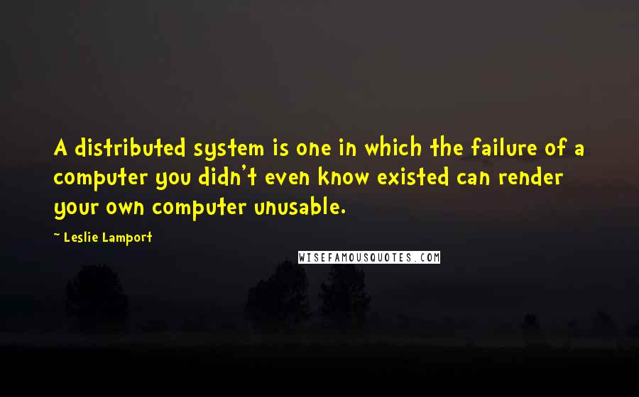 Leslie Lamport Quotes: A distributed system is one in which the failure of a computer you didn't even know existed can render your own computer unusable.