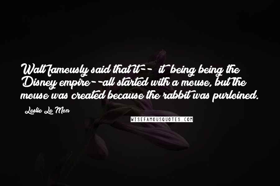 Leslie Le Mon Quotes: Walt famously said that it-- "it" being being the Disney empire--all started with a mouse, but the mouse was created because the rabbit was purloined.