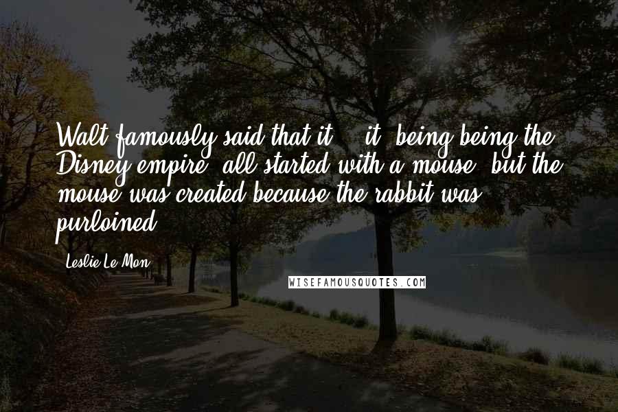 Leslie Le Mon Quotes: Walt famously said that it-- "it" being being the Disney empire--all started with a mouse, but the mouse was created because the rabbit was purloined.