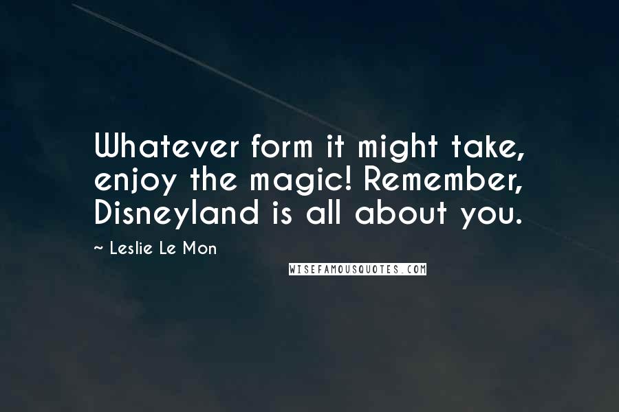 Leslie Le Mon Quotes: Whatever form it might take, enjoy the magic! Remember, Disneyland is all about you.