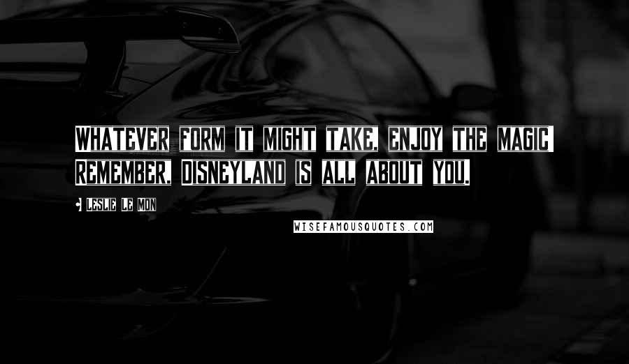 Leslie Le Mon Quotes: Whatever form it might take, enjoy the magic! Remember, Disneyland is all about you.