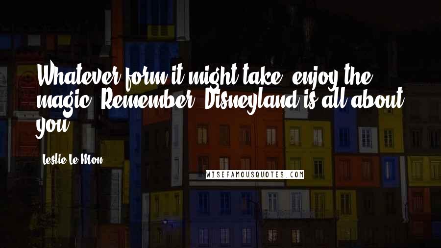 Leslie Le Mon Quotes: Whatever form it might take, enjoy the magic! Remember, Disneyland is all about you.