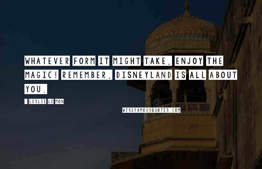 Leslie Le Mon Quotes: Whatever form it might take, enjoy the magic! Remember, Disneyland is all about you.