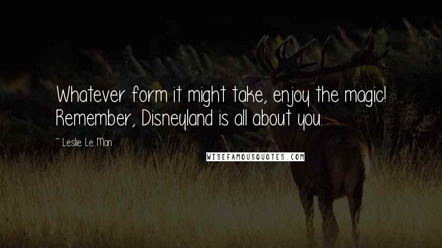 Leslie Le Mon Quotes: Whatever form it might take, enjoy the magic! Remember, Disneyland is all about you.