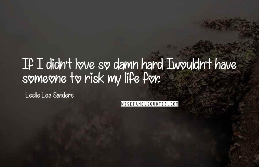 Leslie Lee Sanders Quotes: If I didn't love so damn hard Iwouldn't have someone to risk my life for.