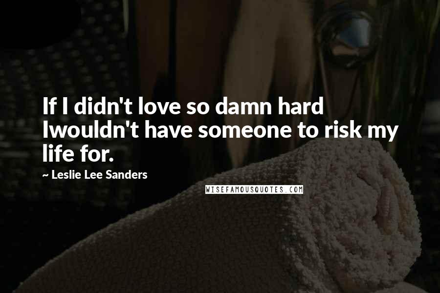 Leslie Lee Sanders Quotes: If I didn't love so damn hard Iwouldn't have someone to risk my life for.