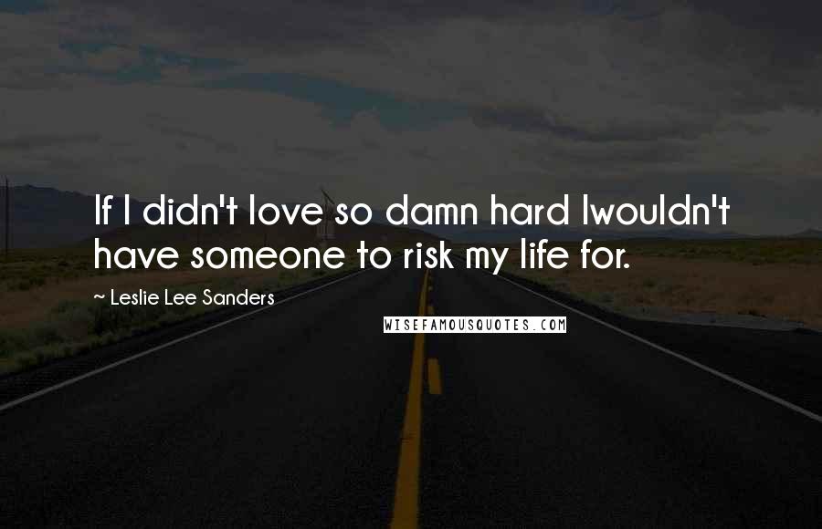 Leslie Lee Sanders Quotes: If I didn't love so damn hard Iwouldn't have someone to risk my life for.