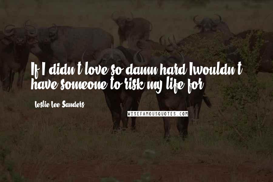 Leslie Lee Sanders Quotes: If I didn't love so damn hard Iwouldn't have someone to risk my life for.