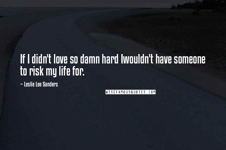 Leslie Lee Sanders Quotes: If I didn't love so damn hard Iwouldn't have someone to risk my life for.