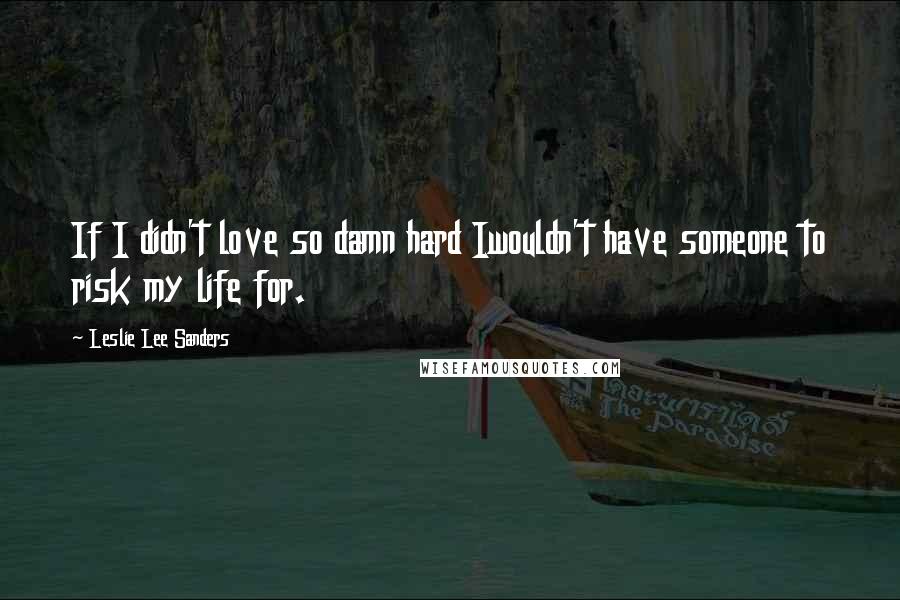 Leslie Lee Sanders Quotes: If I didn't love so damn hard Iwouldn't have someone to risk my life for.