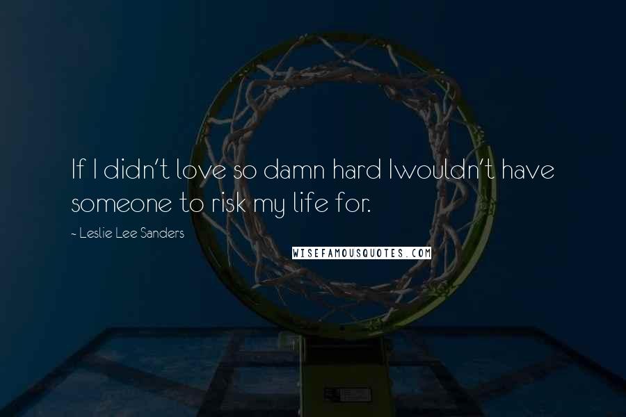 Leslie Lee Sanders Quotes: If I didn't love so damn hard Iwouldn't have someone to risk my life for.