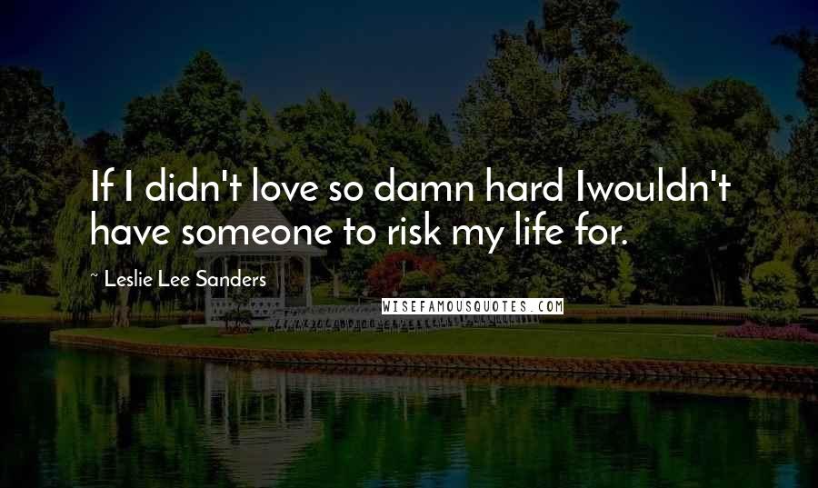 Leslie Lee Sanders Quotes: If I didn't love so damn hard Iwouldn't have someone to risk my life for.