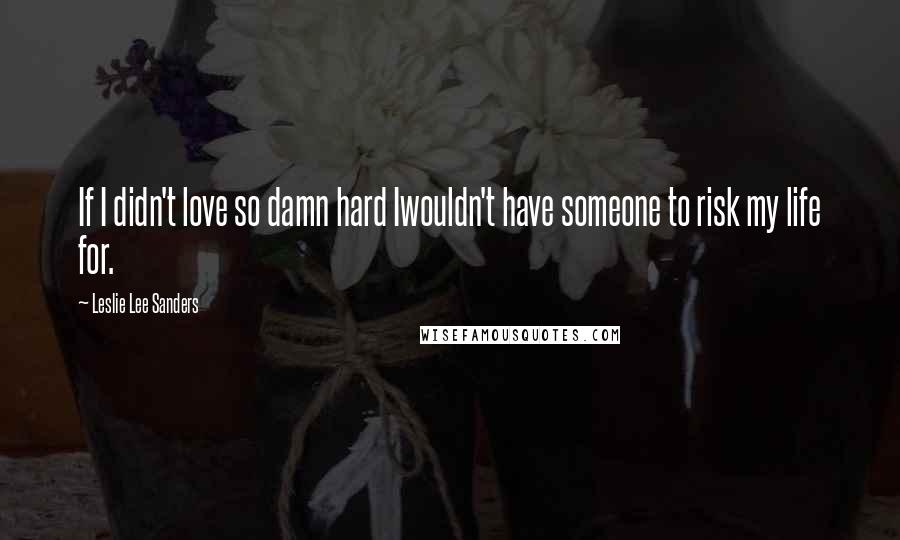 Leslie Lee Sanders Quotes: If I didn't love so damn hard Iwouldn't have someone to risk my life for.