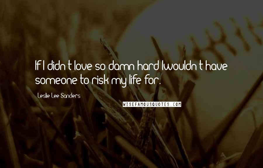 Leslie Lee Sanders Quotes: If I didn't love so damn hard Iwouldn't have someone to risk my life for.