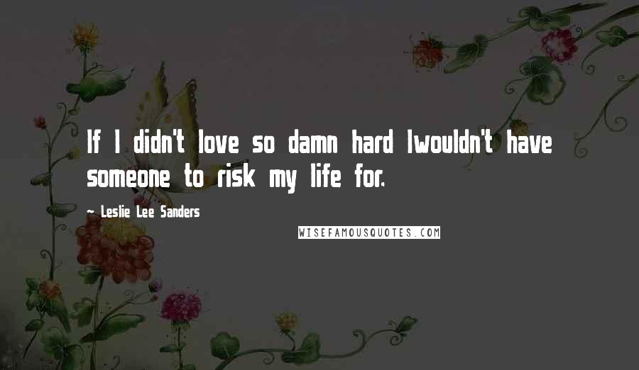 Leslie Lee Sanders Quotes: If I didn't love so damn hard Iwouldn't have someone to risk my life for.
