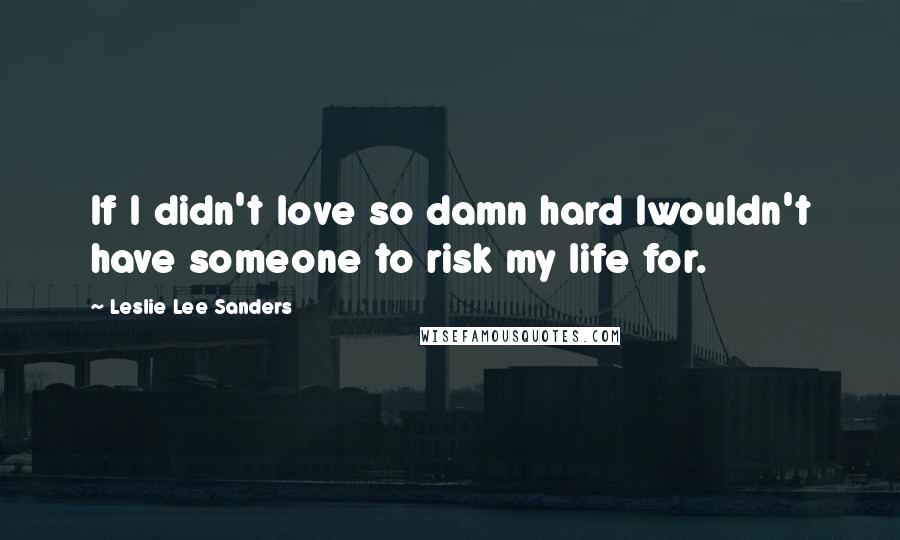 Leslie Lee Sanders Quotes: If I didn't love so damn hard Iwouldn't have someone to risk my life for.