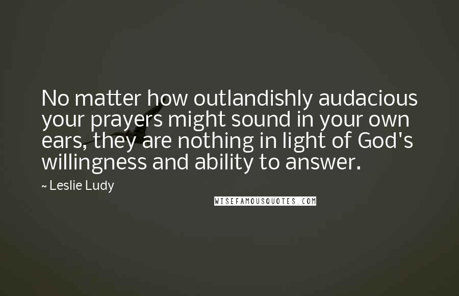 Leslie Ludy Quotes: No matter how outlandishly audacious your prayers might sound in your own ears, they are nothing in light of God's willingness and ability to answer.