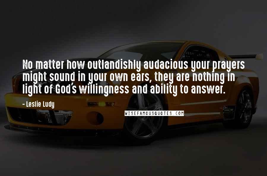 Leslie Ludy Quotes: No matter how outlandishly audacious your prayers might sound in your own ears, they are nothing in light of God's willingness and ability to answer.