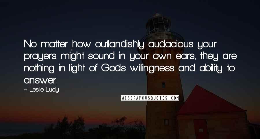 Leslie Ludy Quotes: No matter how outlandishly audacious your prayers might sound in your own ears, they are nothing in light of God's willingness and ability to answer.