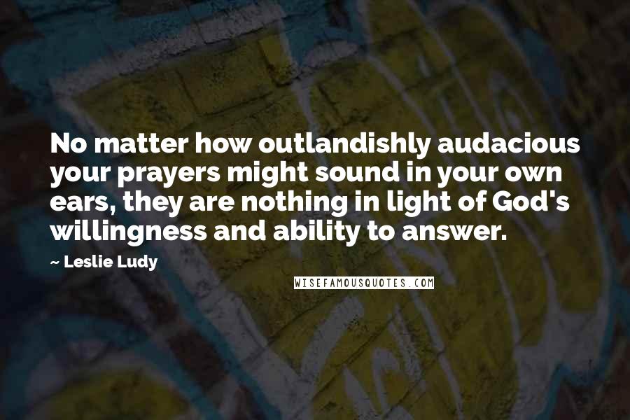 Leslie Ludy Quotes: No matter how outlandishly audacious your prayers might sound in your own ears, they are nothing in light of God's willingness and ability to answer.