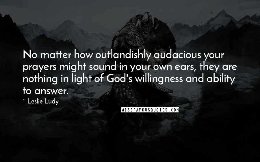 Leslie Ludy Quotes: No matter how outlandishly audacious your prayers might sound in your own ears, they are nothing in light of God's willingness and ability to answer.