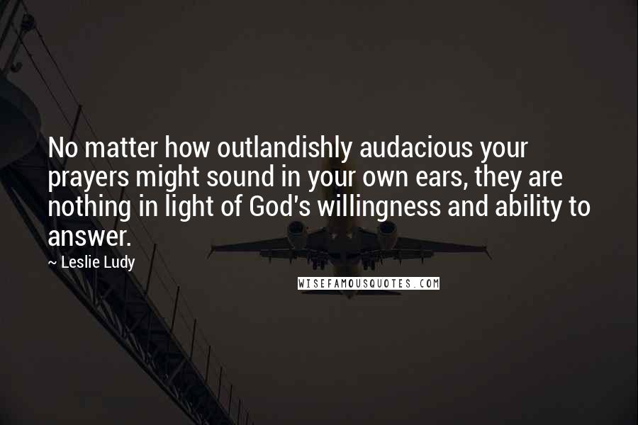 Leslie Ludy Quotes: No matter how outlandishly audacious your prayers might sound in your own ears, they are nothing in light of God's willingness and ability to answer.