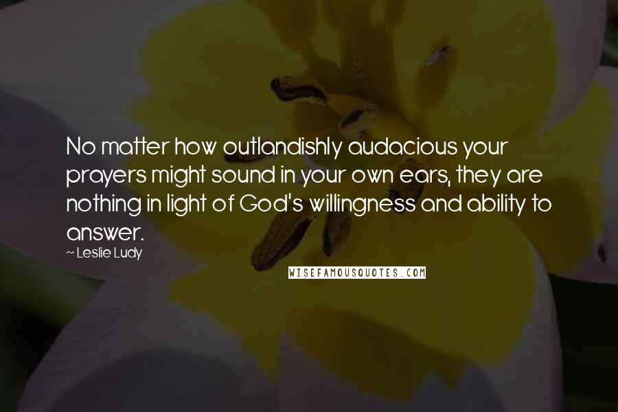 Leslie Ludy Quotes: No matter how outlandishly audacious your prayers might sound in your own ears, they are nothing in light of God's willingness and ability to answer.
