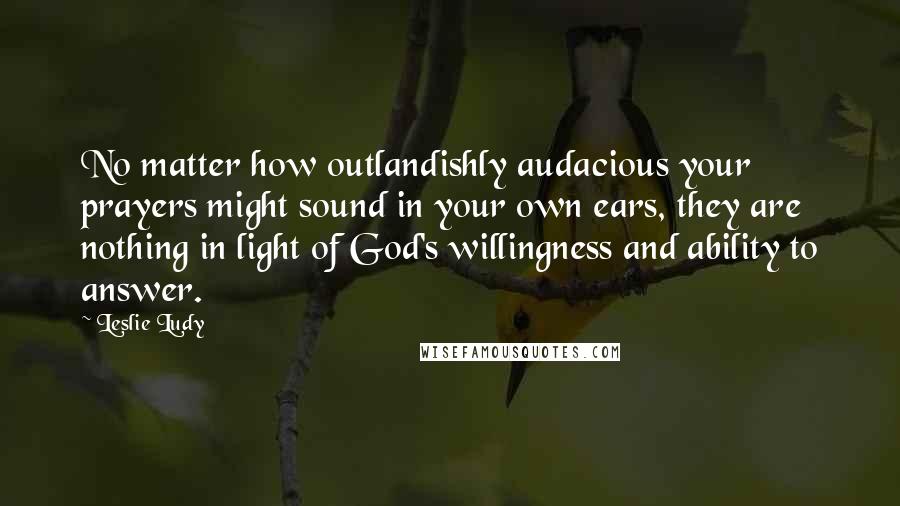 Leslie Ludy Quotes: No matter how outlandishly audacious your prayers might sound in your own ears, they are nothing in light of God's willingness and ability to answer.