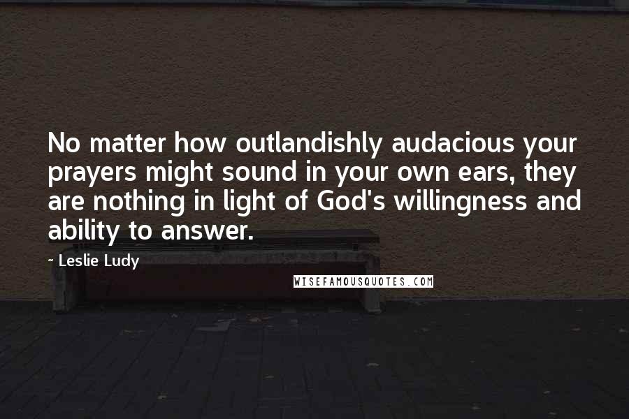 Leslie Ludy Quotes: No matter how outlandishly audacious your prayers might sound in your own ears, they are nothing in light of God's willingness and ability to answer.