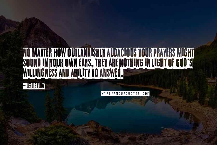 Leslie Ludy Quotes: No matter how outlandishly audacious your prayers might sound in your own ears, they are nothing in light of God's willingness and ability to answer.