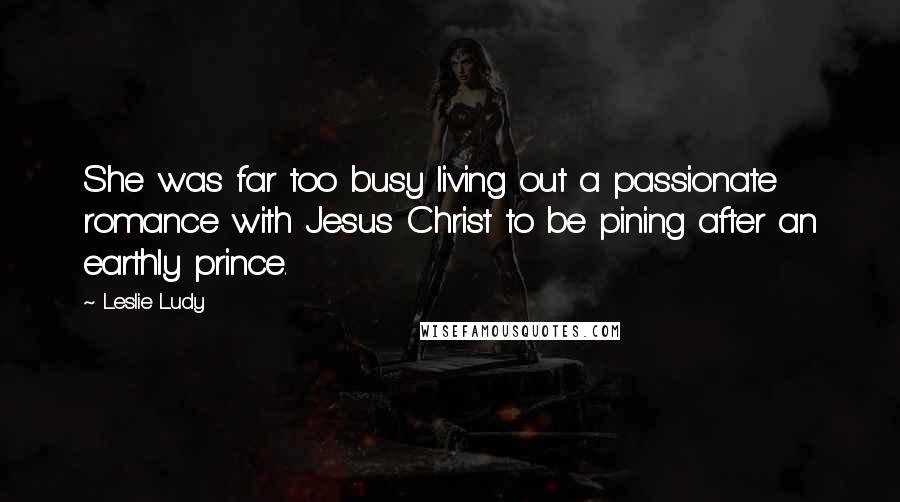 Leslie Ludy Quotes: She was far too busy living out a passionate romance with Jesus Christ to be pining after an earthly prince.