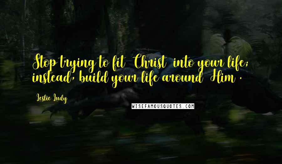 Leslie Ludy Quotes: Stop trying to fit [Christ] into your life; instead, build your life around [Him].