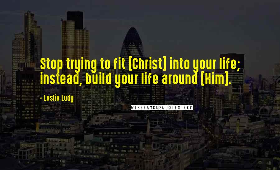 Leslie Ludy Quotes: Stop trying to fit [Christ] into your life; instead, build your life around [Him].
