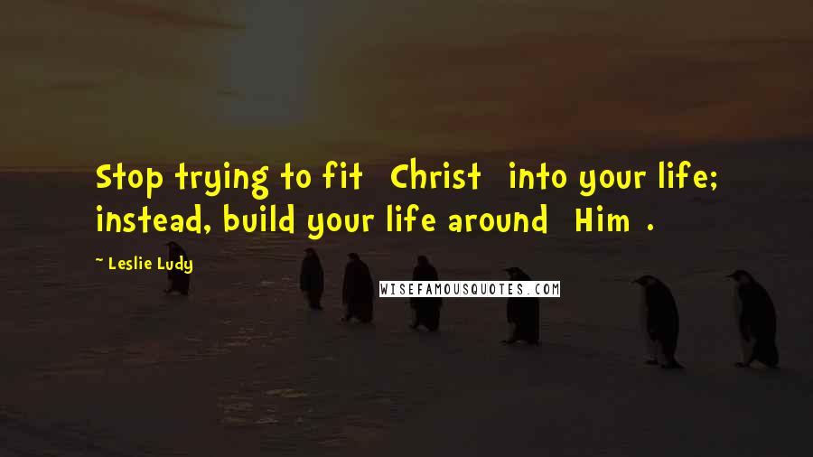 Leslie Ludy Quotes: Stop trying to fit [Christ] into your life; instead, build your life around [Him].